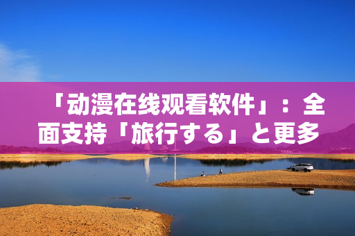「动漫在线观看软件」：全面支持「旅行する」と更多经典动漫！