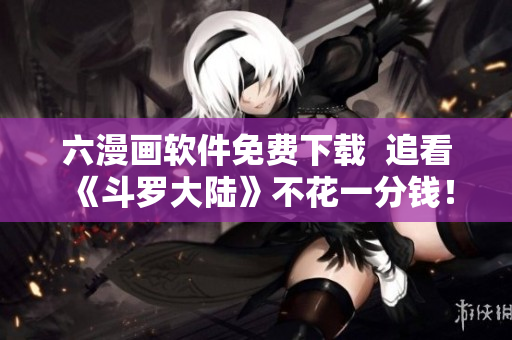 六漫画软件免费下载  追看《斗罗大陆》不花一分钱！