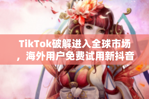 TikTok破解进入全球市场，海外用户免费试用新抖音国际版