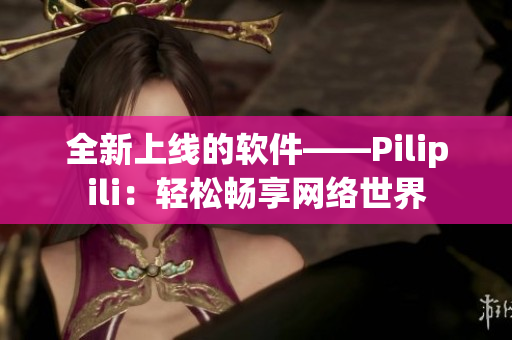全新上线的软件——Pilipili：轻松畅享网络世界