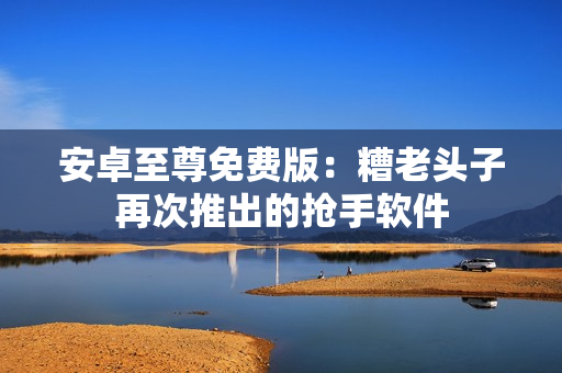 安卓至尊免费版：糟老头子再次推出的抢手软件