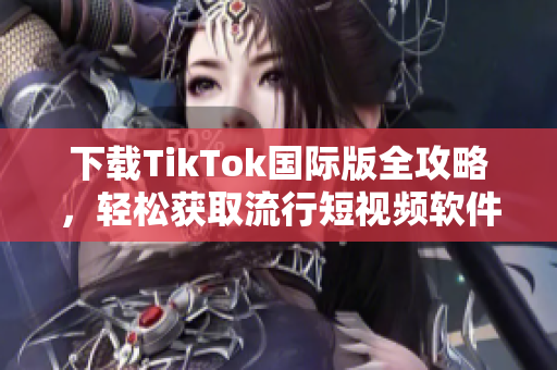 下载TikTok国际版全攻略，轻松获取流行短视频软件！
