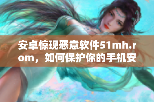 安卓惊现恶意软件51mh.rom，如何保护你的手机安全？