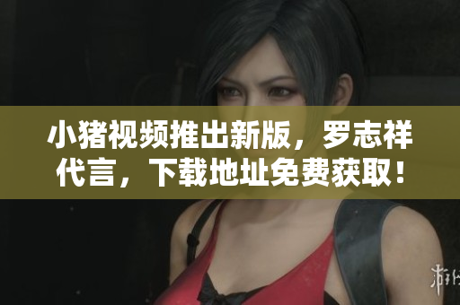 小猪视频推出新版，罗志祥代言，下载地址免费获取！