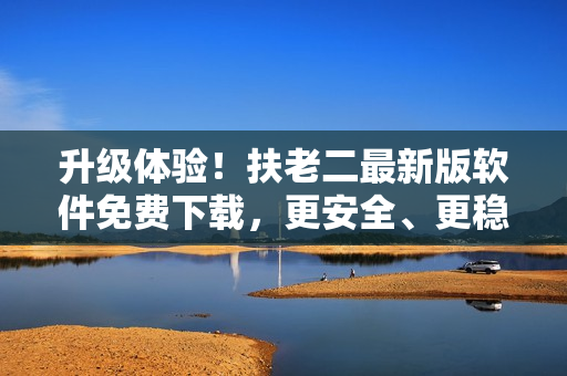 升级体验！扶老二最新版软件免费下载，更安全、更稳定