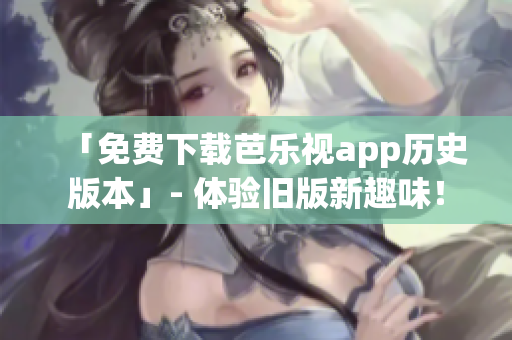 「免费下载芭乐视app历史版本」- 体验旧版新趣味！