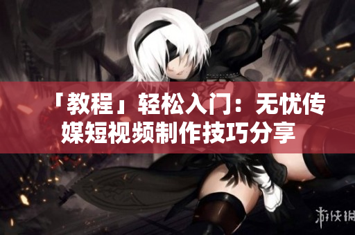 「教程」轻松入门：无忧传媒短视频制作技巧分享