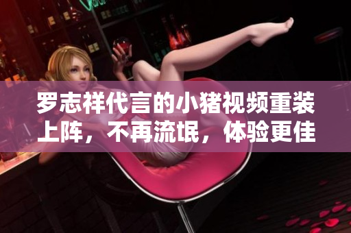 罗志祥代言的小猪视频重装上阵，不再流氓，体验更佳！