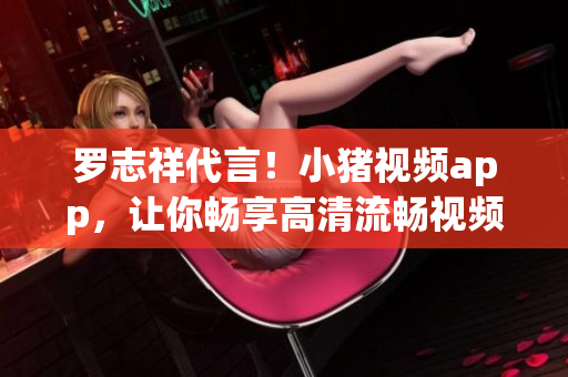 罗志祥代言！小猪视频app，让你畅享高清流畅视频