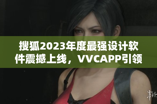搜狐2023年度最强设计软件震撼上线，VVCAPP引领科技新风向