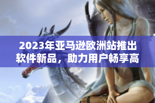 2023年亚马逊欧洲站推出软件新品，助力用户畅享高效购物