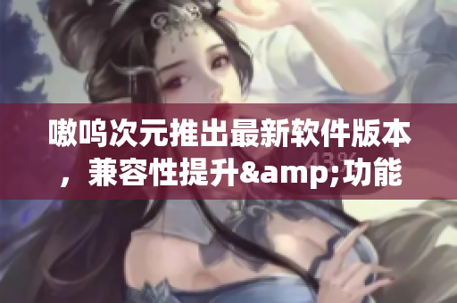 嗷呜次元推出最新软件版本，兼容性提升&功能升级