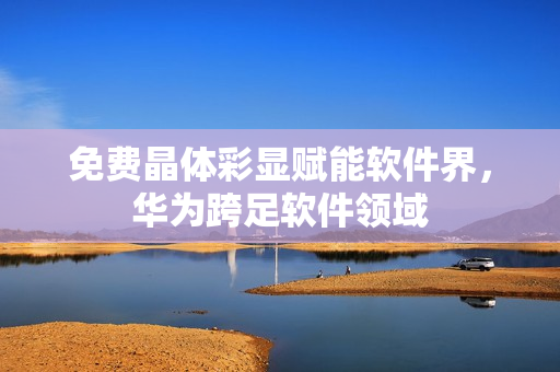 免费晶体彩显赋能软件界，华为跨足软件领域
