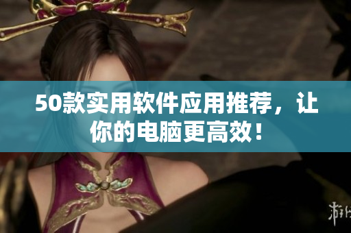 50款实用软件应用推荐，让你的电脑更高效！
