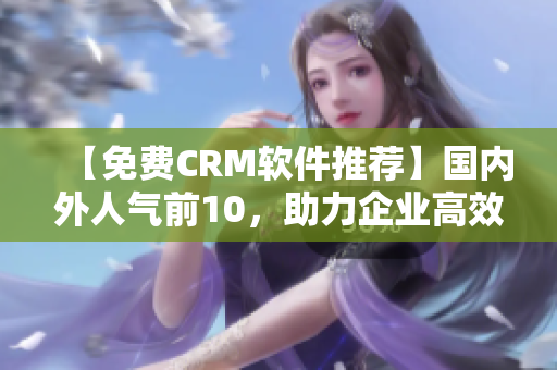 【免费CRM软件推荐】国内外人气前10，助力企业高效管理