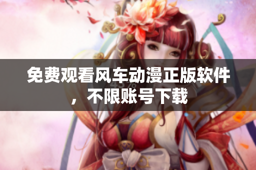 免费观看风车动漫正版软件，不限账号下载