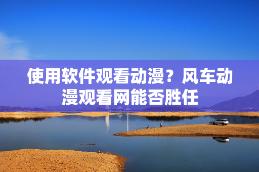 使用软件观看动漫？风车动漫观看网能否胜任