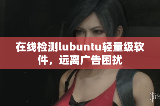 在线检测lubuntu轻量级软件，远离广告困扰