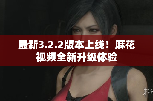 最新3.2.2版本上线！麻花视频全新升级体验