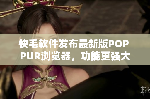 快毛软件发布最新版POP PUR浏览器，功能更强大
