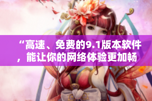“高速、免费的9.1版本软件，能让你的网络体验更加畅享”