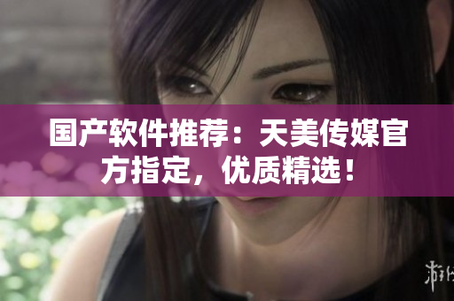国产软件推荐：天美传媒官方指定，优质精选！