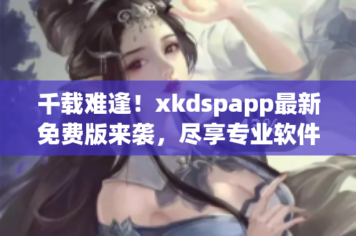 千载难逢！xkdspapp最新免费版来袭，尽享专业软件服务
