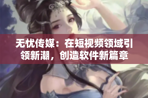 无忧传媒：在短视频领域引领新潮，创造软件新篇章