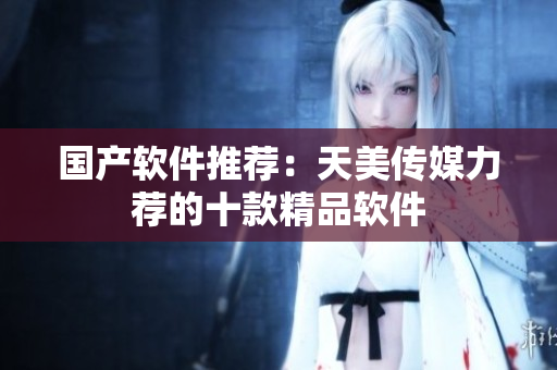 国产软件推荐：天美传媒力荐的十款精品软件