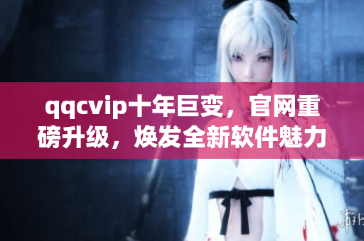 qqcvip十年巨变，官网重磅升级，焕发全新软件魅力