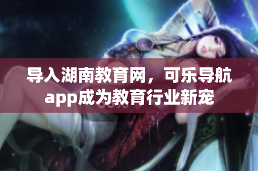 导入湖南教育网，可乐导航app成为教育行业新宠