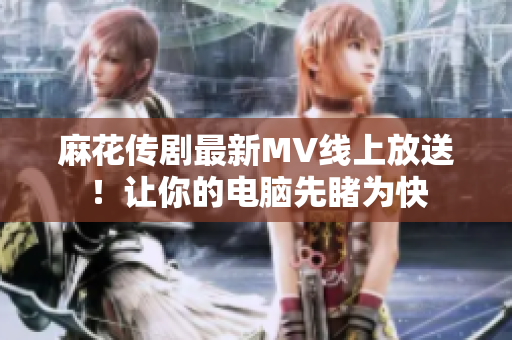 麻花传剧最新MV线上放送！让你的电脑先睹为快