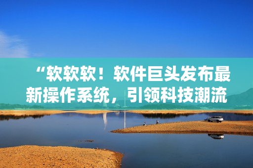 “软软软！软件巨头发布最新操作系统，引领科技潮流”