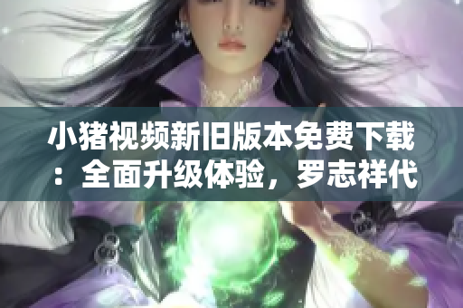 小猪视频新旧版本免费下载：全面升级体验，罗志祥代言推荐