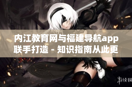 内江教育网与福建导航app联手打造 - 知识指南从此更便捷