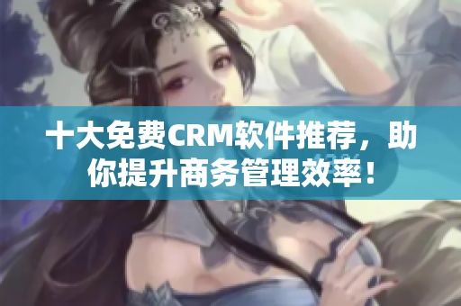 十大免费CRM软件推荐，助你提升商务管理效率！