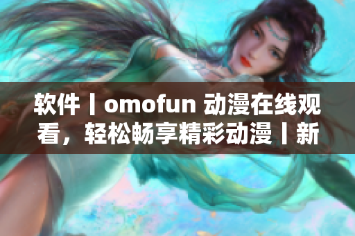 软件丨omofun 动漫在线观看，轻松畅享精彩动漫丨新闻