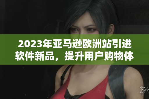 2023年亚马逊欧洲站引进软件新品，提升用户购物体验