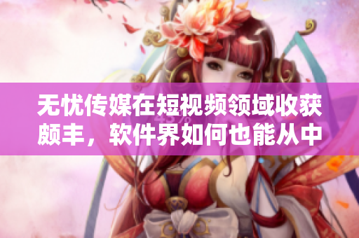 无忧传媒在短视频领域收获颇丰，软件界如何也能从中获得经验？