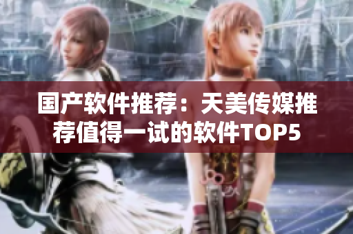 国产软件推荐：天美传媒推荐值得一试的软件TOP5