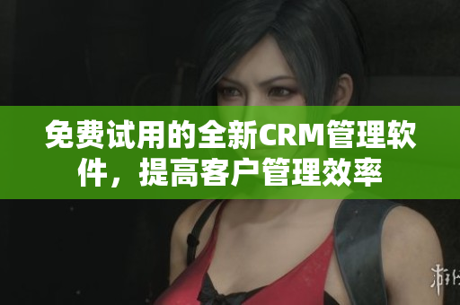 免费试用的全新CRM管理软件，提高客户管理效率
