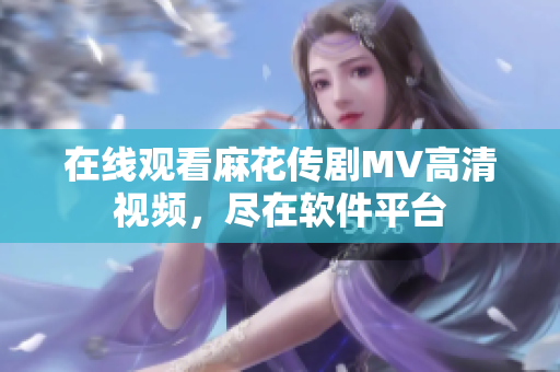 在线观看麻花传剧MV高清视频，尽在软件平台