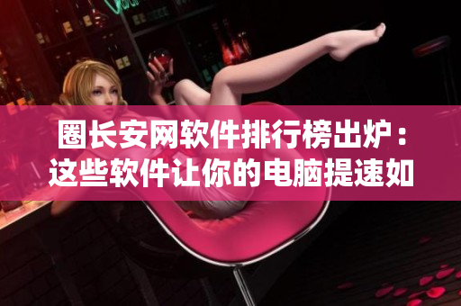 圈长安网软件排行榜出炉：这些软件让你的电脑提速如同升仙