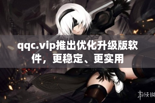qqc.vip推出优化升级版软件，更稳定、更实用
