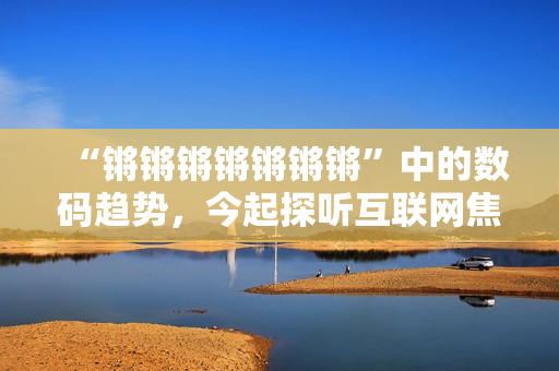 “锵锵锵锵锵锵锵”中的数码趋势，今起探听互联网焦点