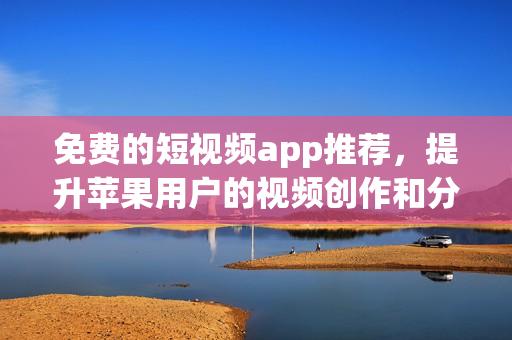 免费的短视频app推荐，提升苹果用户的视频创作和分享！