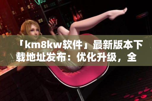 「km8kw软件」最新版本下载地址发布：优化升级，全新体验！