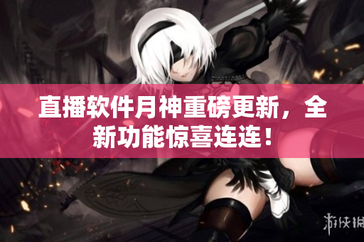 直播软件月神重磅更新，全新功能惊喜连连！