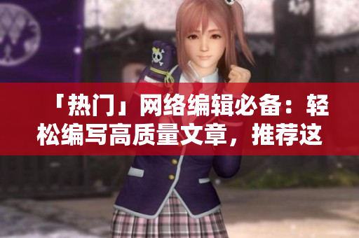「热门」网络编辑必备：轻松编写高质量文章，推荐这款工具！