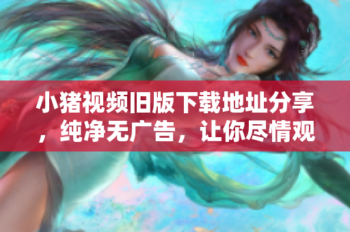 小猪视频旧版下载地址分享，纯净无广告，让你尽情观看！
